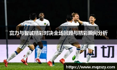 米兰富力与智诚精彩对决全场回顾与精彩瞬间分析